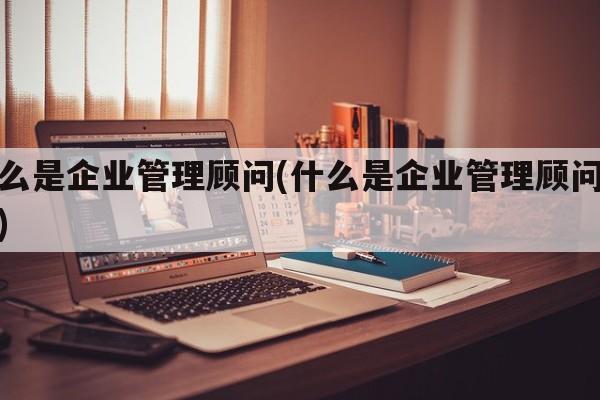 什么是企业管理顾问(什么是企业管理顾问人员)